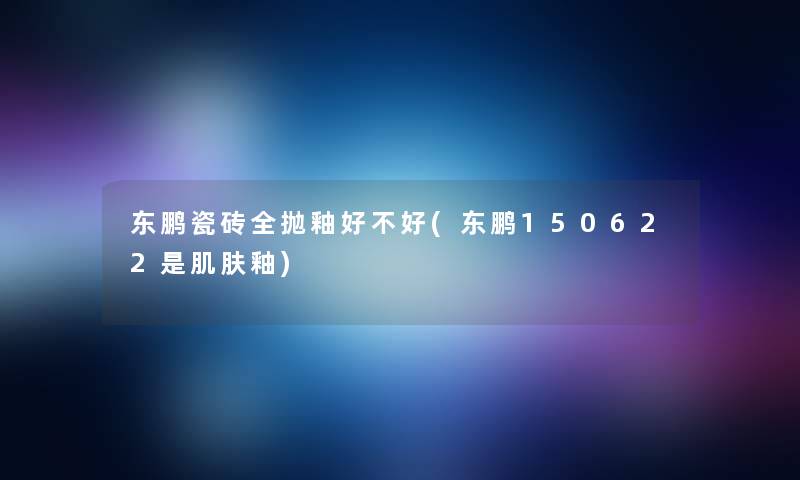 东鹏瓷砖全抛釉好不好(东鹏150622是肌肤釉)