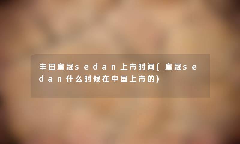 丰田皇冠sedan上市时间(皇冠sedan什么时候在中国上市的)