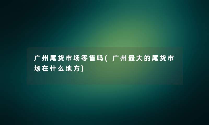 广州尾货市场零售吗(广州大的尾货市场在什么地方)