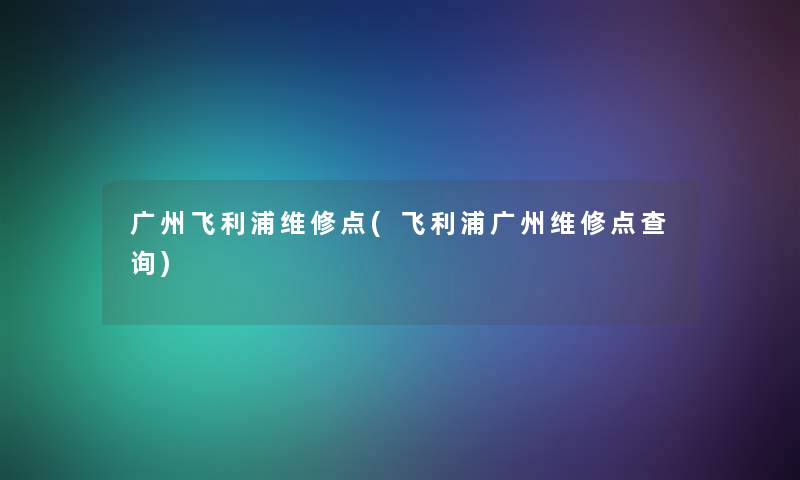 广州飞利浦维修点(飞利浦广州维修点查阅)