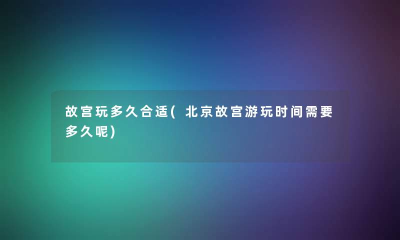 故宫玩多久合适(北京故宫游玩时间需要多久呢)