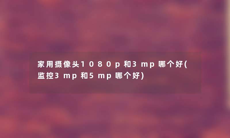 家用摄像头1080p和3mp哪个好(监控3mp和5mp哪个好)