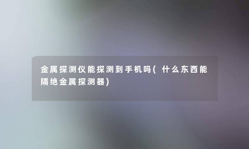 金属探测仪能探测到手机吗(什么东西能隔绝金属探测器)