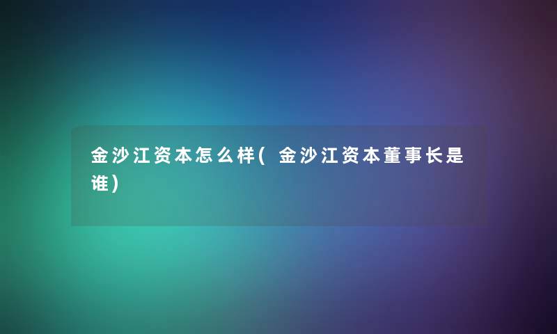 金沙江资本怎么样(金沙江资本董事长是谁)