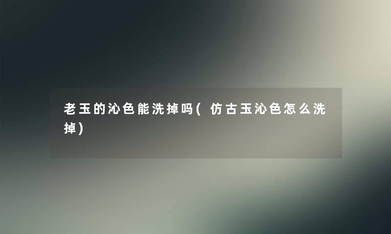 老玉的沁色能洗掉吗(仿古玉沁色怎么洗掉)