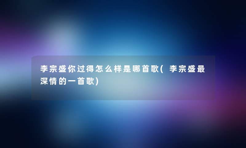 李宗盛你过得怎么样是哪首歌(李宗盛深情的一首歌)