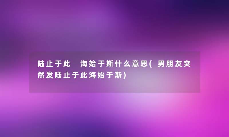 陆止于此 海始于斯什么意思(男朋友突然发陆止于此海始于斯)