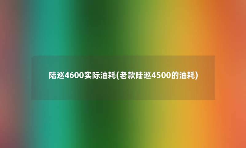 陆巡4600实际油耗(老款陆巡4500的油耗)