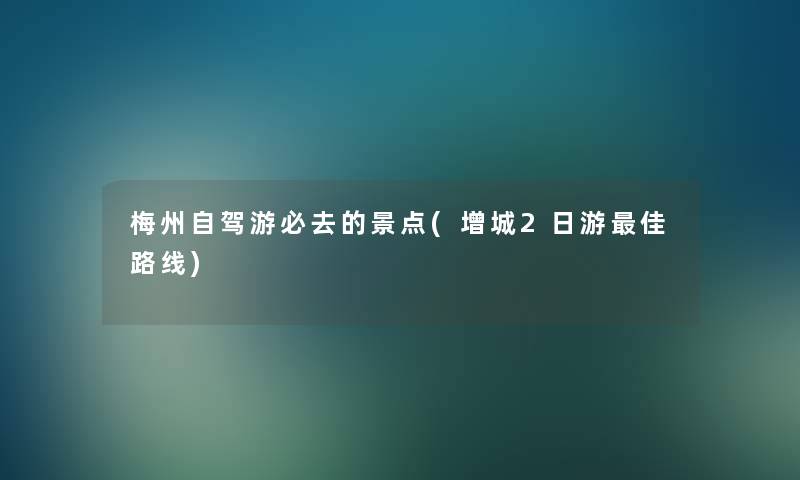 梅州自驾游必去的景点(增城2日游理想路线)