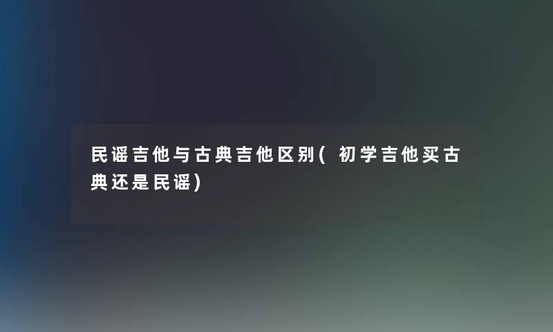 民谣吉他与古典吉他区别(初学吉他买古典还是民谣)