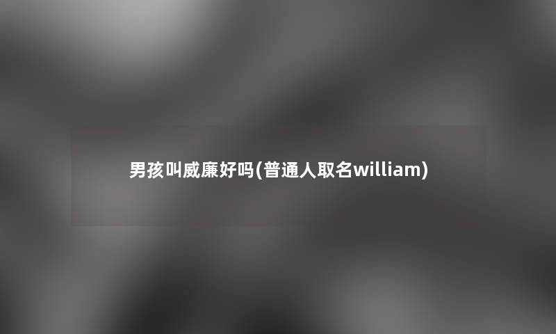 男孩叫威廉好吗(普通人取名william)