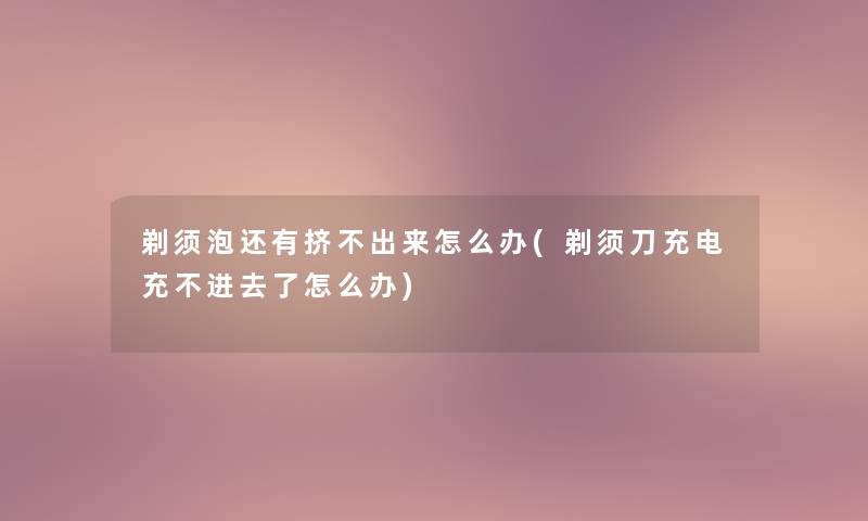 剃须泡还有挤不出来怎么办(剃须刀充电充不进去了怎么办)