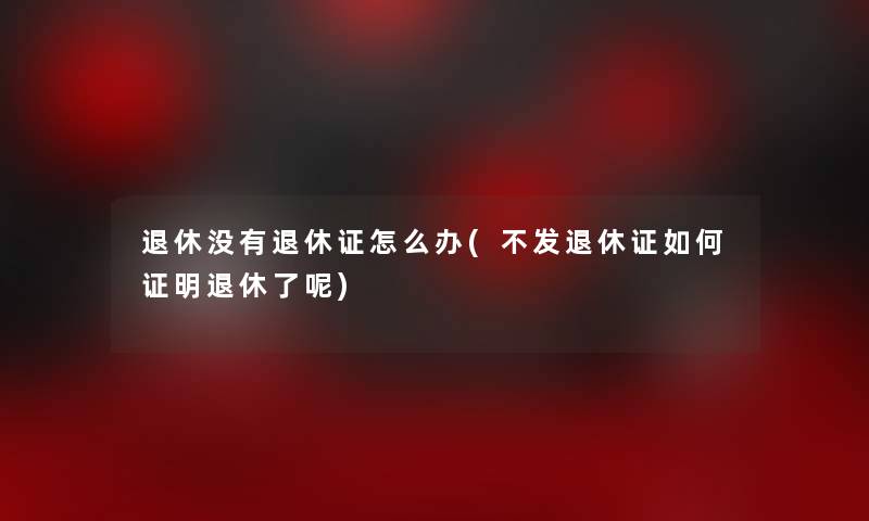 退休没有退休证怎么办(不发退休证如何证明退休了呢)