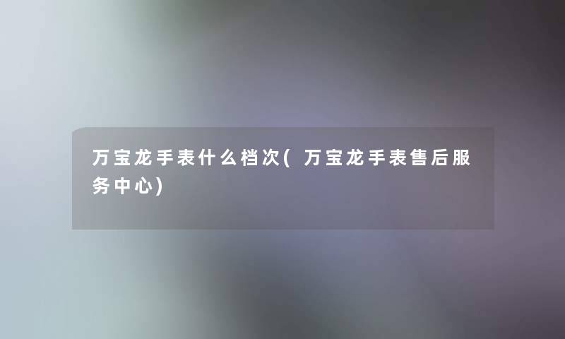 万宝龙手表什么档次(万宝龙手表售后服务中心)