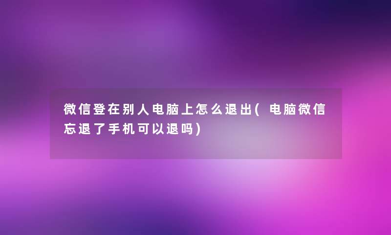 微信登在别人电脑上怎么退出(电脑微信忘退了手机可以退吗)