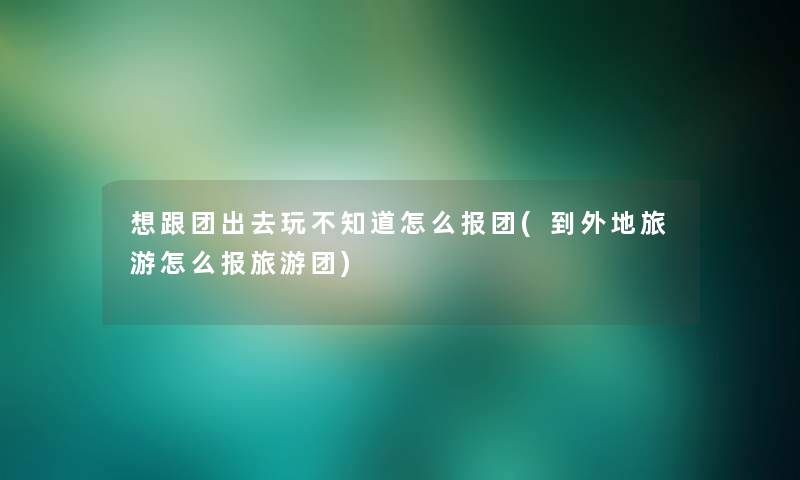 想跟团出去玩不知道怎么报团(到外地旅游怎么报旅游团)