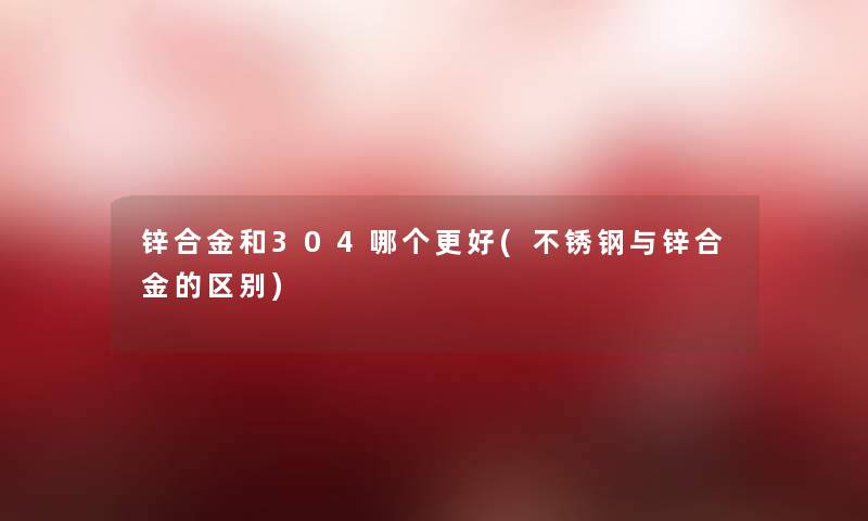 锌合金和304哪个更好(不锈钢与锌合金的区别)