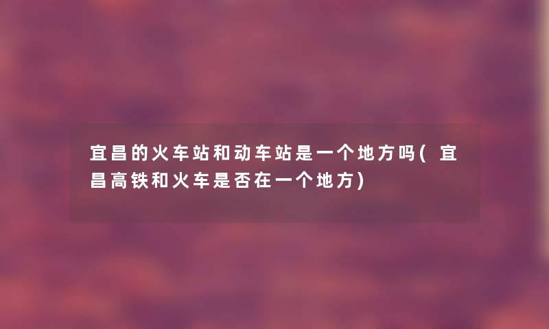 宜昌的火车站和动车站是一个地方吗(宜昌高铁和火车是否在一个地方)