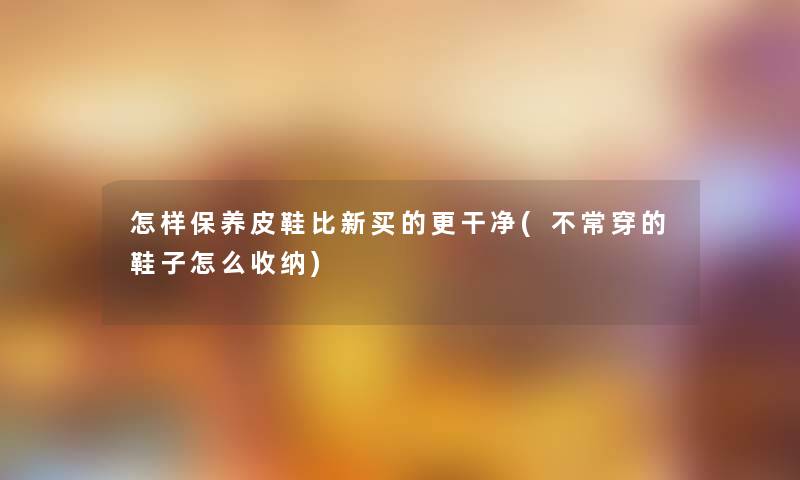 怎样保养皮鞋比新买的更干净(不常穿的鞋子怎么收纳)