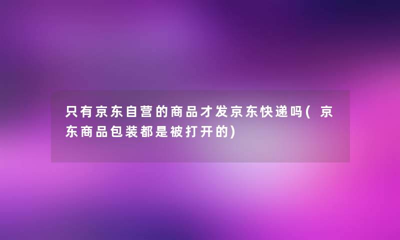 只有京东自营的商品才发京东快递吗(京东商品包装都是被打开的)