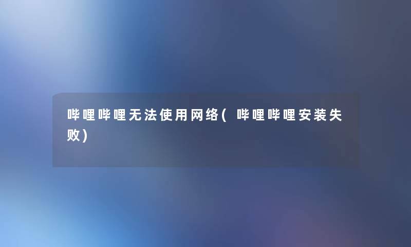 哔哩哔哩无法使用网络(哔哩哔哩安装失败)