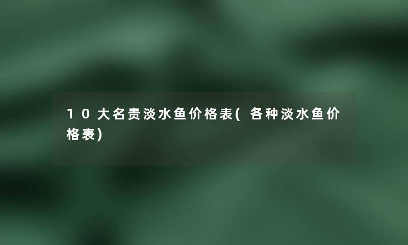 10大名贵淡水鱼价格表(各种淡水鱼价格表)