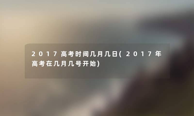 2017高考时间几月几日(2017年高考在几月几号开始)