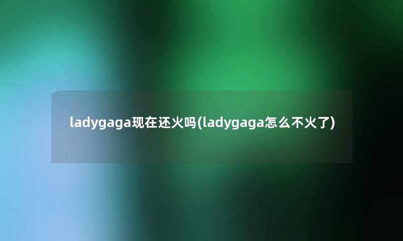 ladygaga现在还火吗(ladygaga怎么不火了)