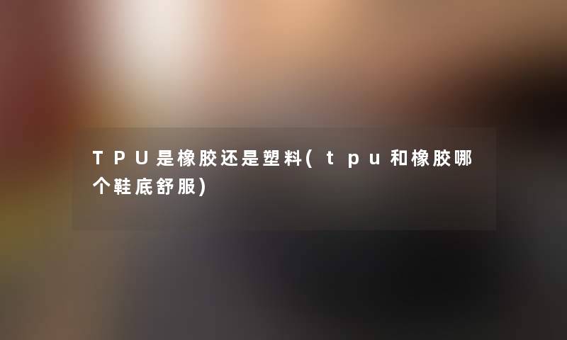 TPU是橡胶还是塑料(tpu和橡胶哪个鞋底舒服)