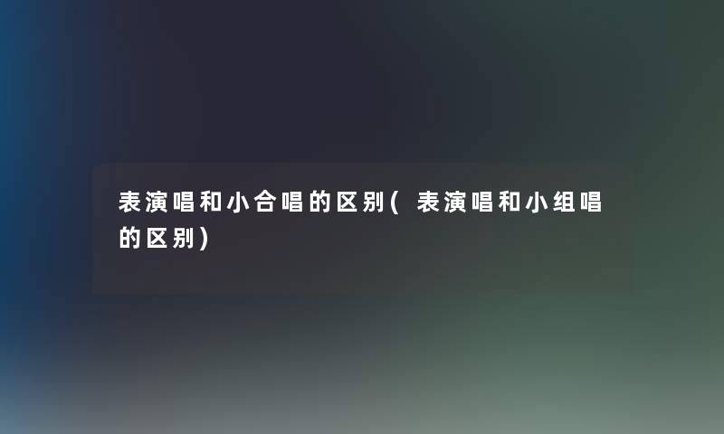 表演唱和小合唱的区别(表演唱和小组唱的区别)