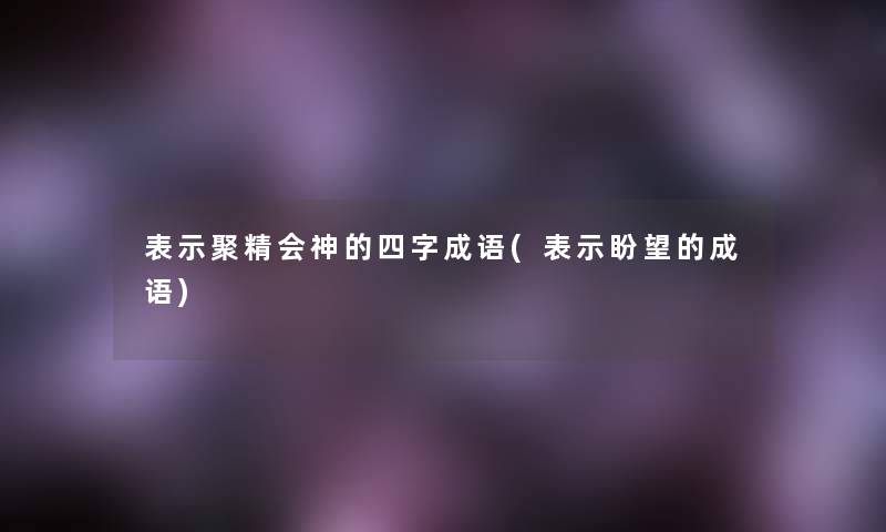 表示聚精会神的四字成语(表示盼望的成语)