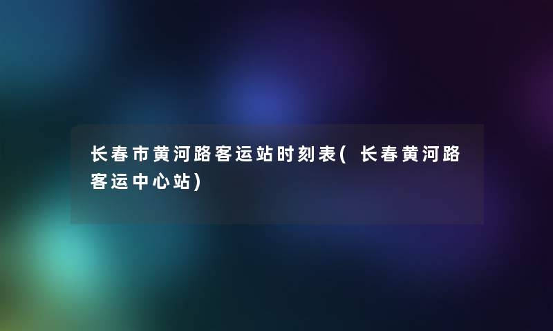 长春市黄河路客运站时刻表(长春黄河路客运中心站)