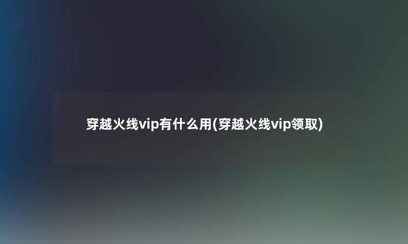 穿越火线vip有什么用(穿越火线vip领取)