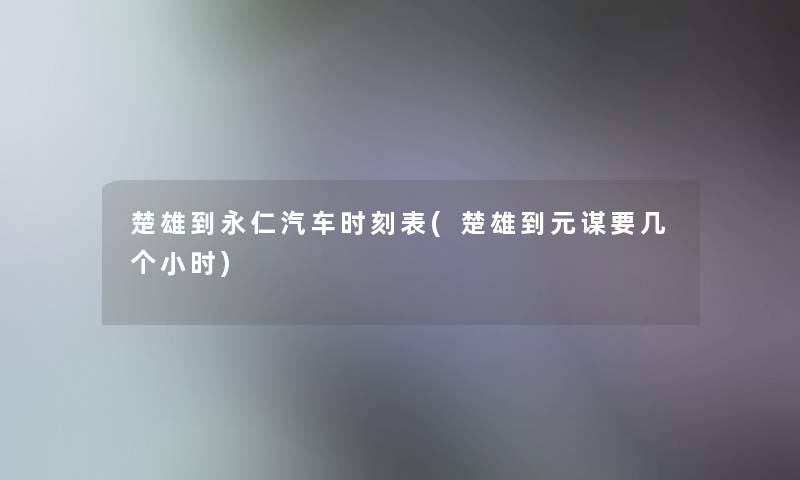 楚雄到永仁汽车时刻表(楚雄到元谋要几个小时)