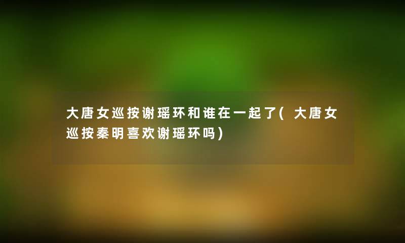 大唐女巡按谢瑶环和谁在一起了(大唐女巡按秦明喜欢谢瑶环吗)