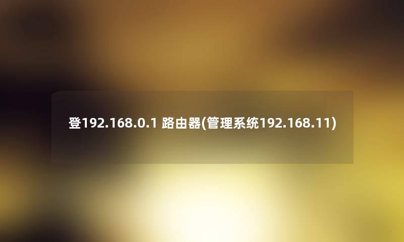 登192.168.0.1 路由器(管理系统192.168.11)