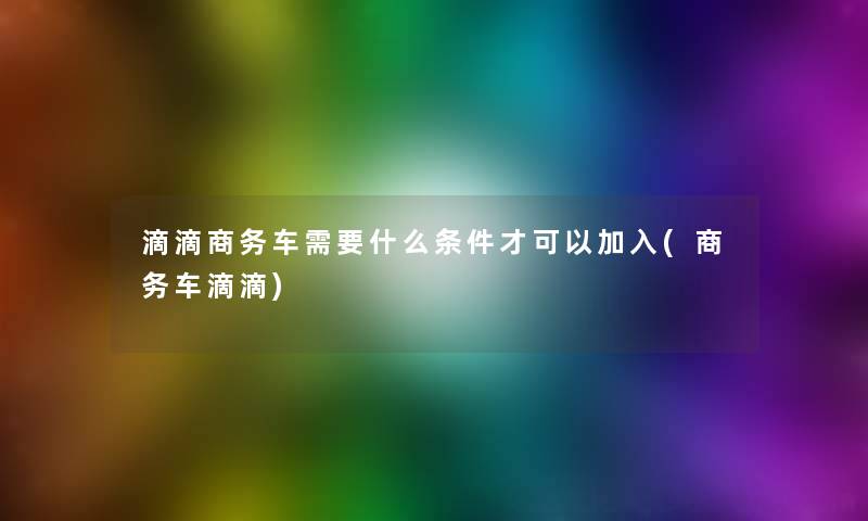 滴滴商务车需要什么条件才可以加入(商务车滴滴)