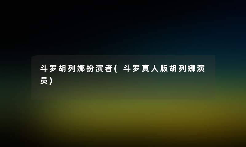 斗罗胡列娜扮演者(斗罗真人版胡列娜演员)