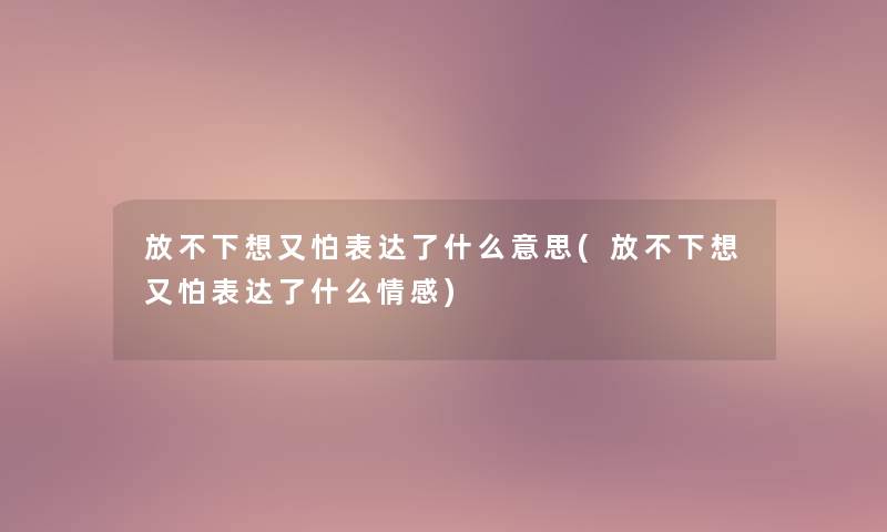 放不下想又怕表达了什么意思(放不下想又怕表达了什么情感)