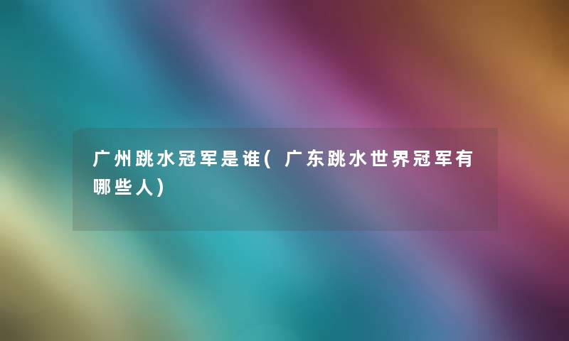 广州跳水冠军是谁(广东跳水世界冠军有哪些人)