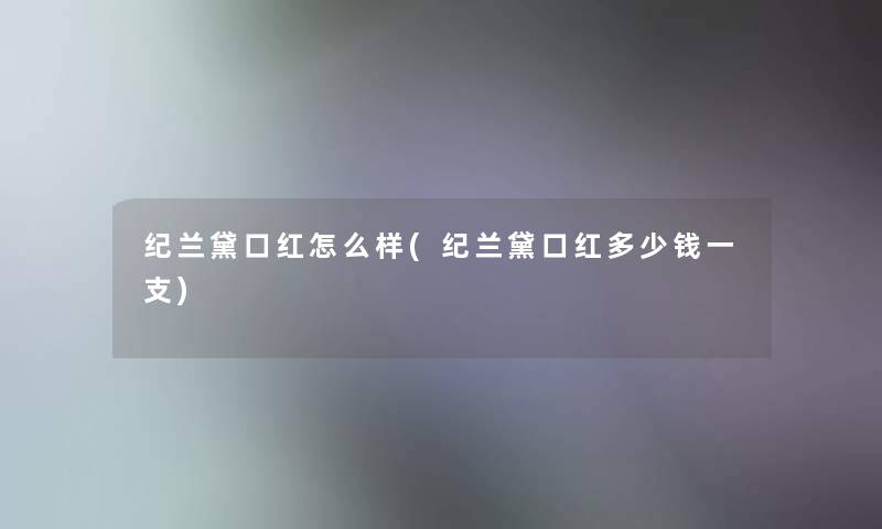 纪兰黛口红怎么样(纪兰黛口红多少钱一支)