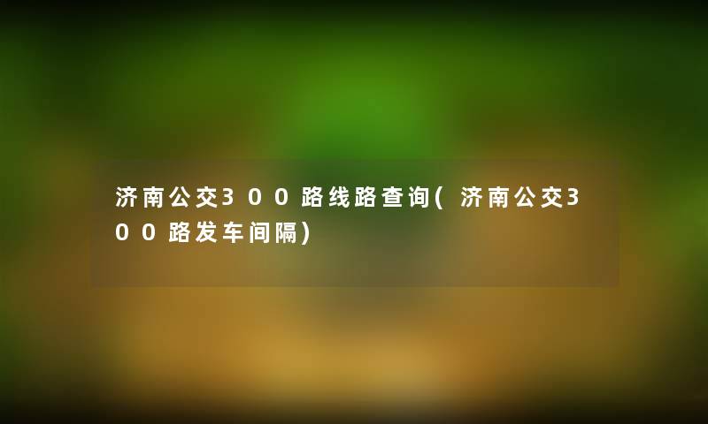 济南公交300路线路查阅(济南公交300路发车间隔)