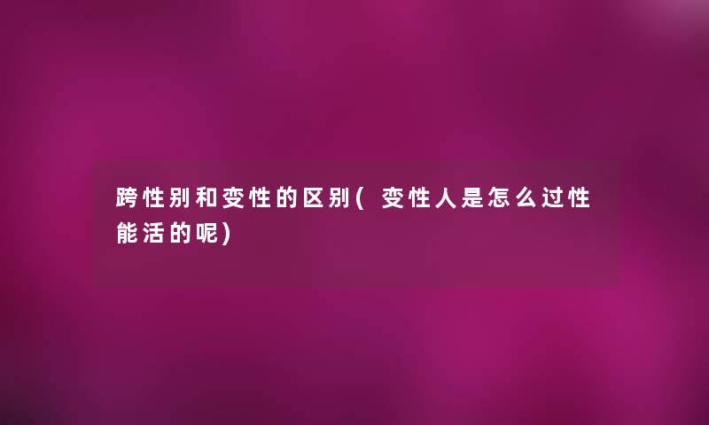 跨性别和变性的区别(变性人是怎么过性能活的呢)