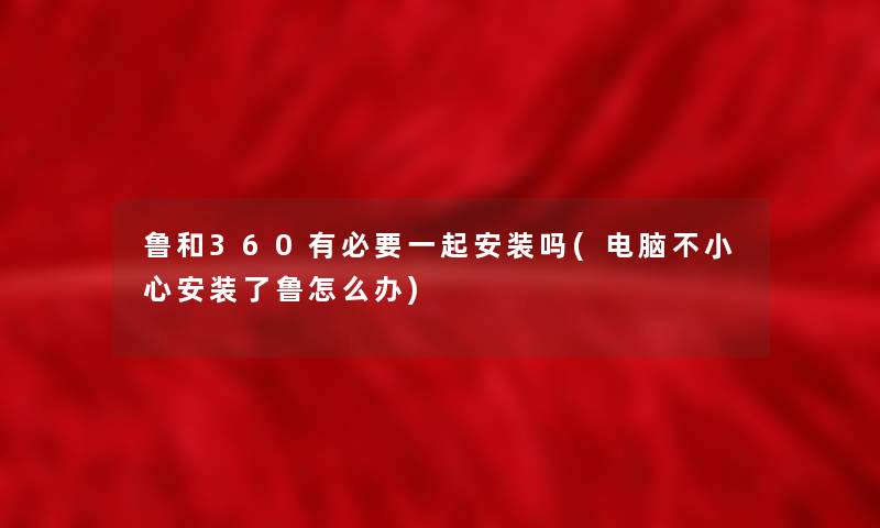 鲁和360有必要一起安装吗(电脑不小心安装了鲁怎么办)