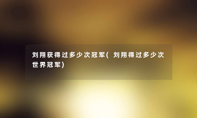 刘翔获得过多少次冠军(刘翔得过多少次世界冠军)