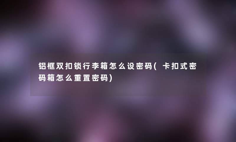 铝框双扣锁行李箱怎么设密码(卡扣式密码箱怎么重置密码)