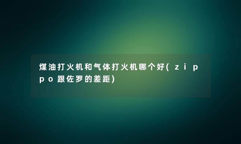 煤油打火机和气体打火机哪个好(zippo跟佐罗的差距)