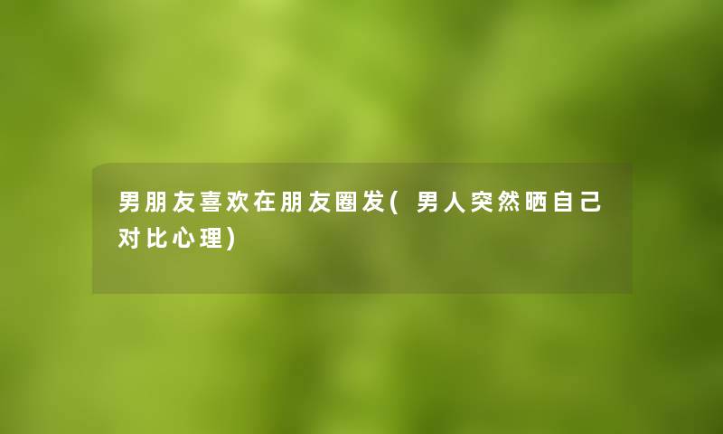 男朋友喜欢在朋友圈发(男人突然晒自己对比心理)