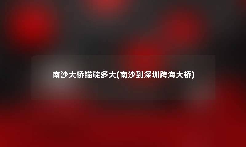 南沙大桥锚碇多大(南沙到深圳跨海大桥)