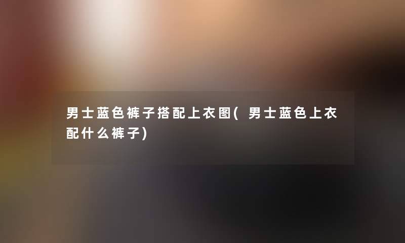 男士蓝色裤子搭配上衣图(男士蓝色上衣配什么裤子)